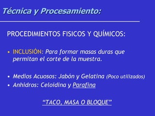 Técnica y Procesamiento:
PROCEDIMIENTOS FISICOS Y QUÍMICOS:
• INCLUSIÓN: Para formar masas duras que
permitan el corte de la muestra.
• Medios Acuosos: Jabón y Gelatina (Poco utilizados)
• Anhidros: Celoidina y Parafina
“TACO, MASA O BLOQUE”
 