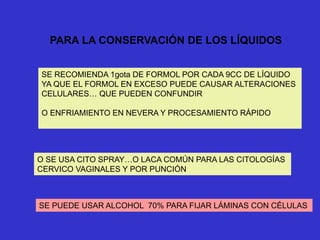 PARA LA CONSERVACIÓN DE LOS LÍQUIDOS
SE RECOMIENDA 1gota DE FORMOL POR CADA 9CC DE LÍQUIDO
YA QUE EL FORMOL EN EXCESO PUEDE CAUSAR ALTERACIONES
CELULARES… QUE PUEDEN CONFUNDIR
O ENFRIAMIENTO EN NEVERA Y PROCESAMIENTO RÁPIDO
O SE USA CITO SPRAY…O LACA COMÚN PARA LAS CITOLOGÍAS
CERVICO VAGINALES Y POR PUNCIÓN
SE PUEDE USAR ALCOHOL 70% PARA FIJAR LÁMINAS CON CÉLULAS
 