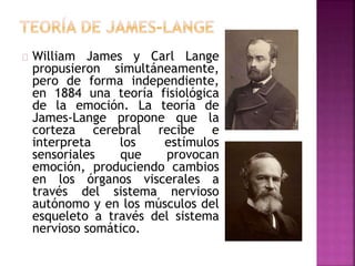 William James y Carl Lange
propusieron simultáneamente,
pero de forma independiente,
en 1884 una teoría fisiológica
de la emoción. La teoría de
James-Lange propone que la
corteza cerebral recibe e
interpreta los estímulos
sensoriales que provocan
emoción, produciendo cambios
en los órganos viscerales a
través del sistema nervioso
autónomo y en los músculos del
esqueleto a través del sistema
nervioso somático.
 