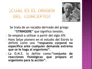 Se trata de un vocablo derivado del griego
“STRINGERE” que significa tensión.
Se empezó a utilizar a partir del siglo XIV.
Hans Selye pionero en el estudio del Estrés lo
definió como una “respuesta corporal no
específica ante cualquier demanda extrema
que se le haga al organismo”.
La O.M.S. lo define como:“conjunto de
reacciones fisiológicas que prepara el
organismo para la acción”.
 