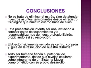 No se trata de eliminar el estrés, sino de atender
nuestros asuntos tensionantes desde el registro
fisiológico que nuestro cuerpo hace de ellos.
Esta presentación intenta ser una invitación a
conocer estos descubrimientos y a
responsabilizarnos de nuestro propio Estrés,
propiciando así su resolución.
El Afecto físicamente sentido es centro, corazón
y guía en la resolución de nuestro distress*
Todo ser humano tienen el potencial de
experimentarse, desde sus niveles celulares
como integrante de un Sistema Mayor
comprometido con su propio desarrollo.
 