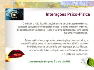 O cérebro não faz distinção entre uma imagem externa,
captada sensorialmente pelos olhos, e uma imagem interna,
produzida mentalmente – seja ela uma lembrança, um sonho
ou uma visualização.
Estes estímulos, captados pelos órgãos dos sentidos, e
decodificados pelo sistema nervoso central (SNC), ativam
imediatamente uma série de respostas psíco-físicas,
advindas da inter-relação entre o Sistema Nervoso
e o Sistema Endócrino.
Um exemplo simples é o do LIMÃO!
Interações Psíco-Física
 
