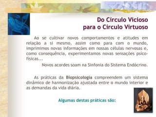 Ao se cultivar novos comportamentos e atitudes em
relação a si mesmo, assim como para com o mundo,
imprimimos novas informações em nossas células nervosas e,
como consequência, experimentamos novas sensações psíco-
físicas...
Novos acordes soam na Sinfonia do Sistema Endócrino.
As práticas da Biopsicologia compreendem um sistema
dinâmico de harmonização ajustada entre o mundo interior e
as demandas da vida diária.
Algumas destas práticas são:
Do Círculo Vicioso
para o Círculo Virtuoso
 