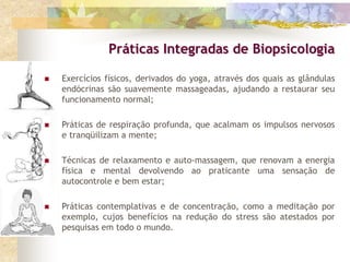  Exercícios físicos, derivados do yoga, através dos quais as glândulas
endócrinas são suavemente massageadas, ajudando a restaurar seu
funcionamento normal;
 Práticas de respiração profunda, que acalmam os impulsos nervosos
e tranqüilizam a mente;
 Técnicas de relaxamento e auto-massagem, que renovam a energia
física e mental devolvendo ao praticante uma sensação de
autocontrole e bem estar;
 Práticas contemplativas e de concentração, como a meditação por
exemplo, cujos benefícios na redução do stress são atestados por
pesquisas em todo o mundo.
Práticas Integradas de Biopsicologia
 