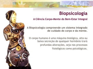 A Biopsicologia compreende um sistema integrado
de cuidado do corpo e da mente.
O corpo humano é uma máquina biológica, alta ou
baixa secreção de qualquer hormônio trará
profundas alterações, seja nos processos
fisiológicos como psicológicos.
Biopsicologia
A Ciência Corpo-Mente do Bem-Estar Integral
 