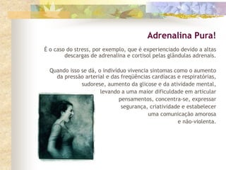 É o caso do stress, por exemplo, que é experienciado devido a altas
descargas de adrenalina e cortisol pelas glândulas adrenais.
Quando isso se dá, o indivíduo vivencia sintomas como o aumento
da pressão arterial e das freqüências cardíacas e respiratórias,
sudorese, aumento da glicose e da atividade mental,
levando a uma maior dificuldade em articular
pensamentos, concentra-se, expressar
segurança, criatividade e estabelecer
uma comunicação amorosa
e não-violenta.
Adrenalina Pura!
 