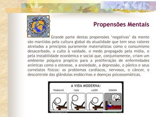 Grande parte destas propensões ‘negativas’ da mente
são mantidas pela cultura global da atualidade que tem seus valores
atrelados a princípios puramente materialistas como o consumismo
desacerbado, o culto à vaidade, o medo propagado pela mídia, e
pela instabilidade econômica e social que, conjuntamente, criam um
ambiente psíquico propício para a proliferação de enfermidades
anímicas como o estresse, a ansiedade, a depressão, o pânico e seus
correlatos físicos: os problemas cardíacos, nervosos, o câncer, o
descontrole das glândulas endócrinas e doenças psicossomáticas.
Propensões Mentais
 