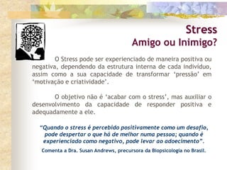 Stress
Amigo ou Inimigo?
O Stress pode ser experienciado de maneira positiva ou
negativa, dependendo da estrutura interna de cada indivíduo,
assim como a sua capacidade de transformar ‘pressão’ em
‘motivação e criatividade’.
O objetivo não é ‘acabar com o stress’, mas auxiliar o
desenvolvimento da capacidade de responder positiva e
adequadamente a ele.
“Quando o stress é percebido positivamente como um desafio,
pode despertar o que há de melhor numa pessoa; quando é
experienciado como negativo, pode levar ao adoecimento”.
Comenta a Dra. Susan Andrews, precursora da Biopsicologia no Brasil.
 