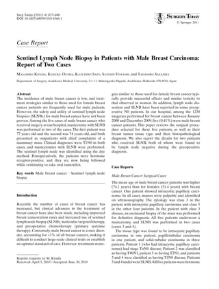 Surg Today (2011) 41:837–840
DOI 10.1007/s00595-010-4366-1




Case Report

Sentinel Lymph Node Biopsy in Patients with Male Breast Carcinoma:
Report of Two Cases
MASAHIRO KITADA, KEISUKE OZAWA, KAZUHIRO SATO, SATOSHI HAYASHI, and TADAHIRO SASAJIMA
Department of Surgery, Asahikawa Medical University, 2-1-1-1 Midorigaoka-Higashi, Asahikawa, Hokkaido 078-8510, Japan



Abstract                                                             gies similar to those used for female breast cancer typi-
The incidence of male breast cancer is low, and treat-               cally provide successful effects and similar toxicity to
ment strategies similar to those used for female breast              that observed in women. In addition, lymph node dis-
cancer patients are frequently used for male patients.               section and SLNB have been reported in some preop-
However, the safety and utility of sentinel lymph node               erative N0 patients. In our hospital, among the 1230
biopsies (SLNBs) for male breast cancer have not been                surgeries performed for breast cancer between January
proven. Among the ﬁve cases of male breast cancer who                2000 and December 2009, ﬁve (0.41%) were male breast
received surgery at our hospital, mastectomy with SLNB               cancer patients. This paper reviews the surgical proce-
was performed in two of the cases. The ﬁrst patient was              dure selected for these ﬁve patients, as well as their
77 years old and the second was 74 years old, and both               breast tumor tissue type and their histopathological
presented as outpatients with chief complaints of a                  diagnosis. We also report the details for two patients
mammary mass. Clinical diagnoses were T1N0 in both                   who received SLNB, both of whom were found to
cases, and mastectomies with SLNB were performed.                    be lymph node negative during the preoperative
The sentinel lymph node was identiﬁed using the dye                  diagnosis.
method. Postoperatively, the patients were hormone
receptor-positive, and they are now being followed
while continuing to take oral tamoxifen.
                                                                     Case Reports
Key words Male breast cancer · Sentinel lymph node
biopsy                                                               Male Breast Cancer Surgical Cases
                                                                     The mean age of male breast cancer patients was higher
                                                                     (74.1 years) than for females (51.4 years) with breast
                                                                     cancer. One patient showed intracystic papillary carci-
Introduction                                                         noma. In all cases, masses were palpable and identiﬁed
                                                                     on ultrasonography. The cytology was class 3 in the
Recently the number of cases of breast cancer has                    patient with intracystic papillary carcinoma and class 5
increased, but clinical advances in the treatment of                 in the other four patients. In the patient with class 3
breast cancer have also been made, including improved                disease, an excisional biopsy of the mass was performed
breast conservation rates and increased use of sentinel              for deﬁnitive diagnosis. All ﬁve patients underwent a
lymph node biopsy (SLNB), molecular targeted therapy,                mastectomy, and SLNB was performed in two cases
and preoperative chemotherapy (primary systemic                      (cases 3 and 4).
therapy). Conversely, male breast cancer is a rare disor-               The tissue type was found to be intracystic papillary
der, accounting for <1% of all breast cancers, making it             carcinoma in one patient, papillotubular carcinoma
difﬁcult to conduct large-scale clinical trials or establish         in one patient, and solid-tubular carcinoma in three
an optimal standard of care. However, treatment strate-              patients. Patient 1 (who had intracystic papillary carci-
                                                                     noma) had stage TisN0 disease, Patient 2 was classiﬁed
                                                                     as having T4bN1, patient 5 as having T2N1, and patients
Reprint requests to: M. Kitada                                       3 and 4 were classiﬁed as having T1N0 disease. Patients
Received: April 5, 2010 / Accepted: June 30, 2010                    3 and 4 underwent SLNB. All ﬁve patients were hormone
 