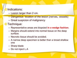 Indications:
– Lesion larger than 2 cm.
– Dangerous location of the lesion (nerves, vessels)
– Great suspicion of malignancy
Technique:
– Representative areas are biopsied in a wedge fashion.
– Margins should extend into normal tissue on the deep
surface.
– Necrotic tissue should be avoided.
– A narrow deep specimen is better than a broad shallow
one
– Sharp blade
– Do not inject L.A
 