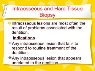 Intraosseous and Hard Tissue
Biopsy
Intraosseous lesions are most often the
result of problems associated with the
dentition.
Indications
Any intraosseous lesion that fails to
respond to routine treatment of the
dentition.
Any intraosseous lesion that appears
unrelated to the dentition.
 
