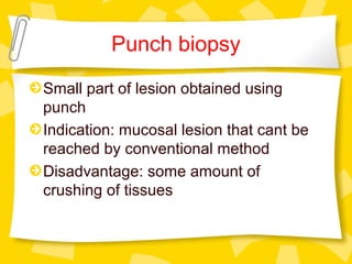 Punch biopsy
Small part of lesion obtained using
punch
Indication: mucosal lesion that cant be
reached by conventional method
Disadvantage: some amount of
crushing of tissues
 