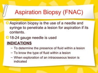 Aspiration Biopsy (FNAC)
Aspiration biopsy is the use of a needle and
syringe to penetrate a lesion for aspiration if its
contents.
18-24 gauge needle is used
INDICATIONS
– To determine the presence of fluid within a lesion
– To know the type of fluid within a lesion
– When exploration of an intraosseous lesion is
indicated
 