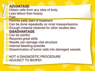 ADVANTAGE
Obtain cells from any sites of body
Less labour than biopsy
Fast
Permits early start of treatment
Can be done repeatedly on most masses/lesions
Enough material obtained for other studies also
DISADVANTAGE
Can be painful
Requires great skills
Needle can damage vital structure
Internal bleeding possible
Dissemination of tumor cells into damaged vessels.
NOT A DIAGNOSTIC PROCEDURE
ADJUNCT TO BIOPSY
 