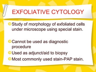 EXFOLIATIVE CYTOLOGY
Study of morphology of exfoliated cells
under microscope using special stain.
Cannot be used as diagnostic
procedure
Used as adjunct/aid to biopsy
Most commonly used stain-PAP stain.
 