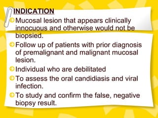 INDICATION
Mucosal lesion that appears clinically
innocuous and otherwise would not be
biopsied.
Follow up of patients with prior diagnosis
of premalignant and malignant mucosal
lesion.
Individual who are debilitated
To assess the oral candidiasis and viral
infection.
To study and confirm the false, negative
biopsy result.
 