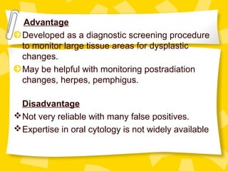 Advantage
Developed as a diagnostic screening procedure
to monitor large tissue areas for dysplastic
changes.
May be helpful with monitoring postradiation
changes, herpes, pemphigus.
Disadvantage
Not very reliable with many false positives.
Expertise in oral cytology is not widely available
 