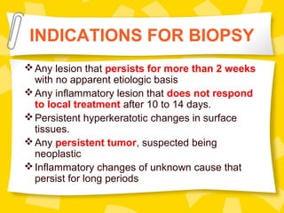 INDICATIONS FOR BIOPSY
Any lesion that persists for more than 2 weeks
with no apparent etiologic basis
Any inflammatory lesion that does not respond
to local treatment after 10 to 14 days.
Persistent hyperkeratotic changes in surface
tissues.
Any persistent tumor, suspected being
neoplastic
Inflammatory changes of unknown cause that
persist for long periods
 