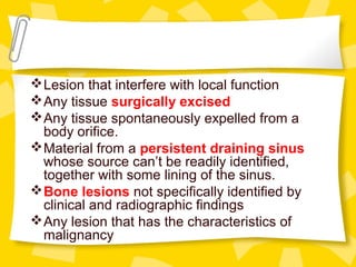 Lesion that interfere with local function
Any tissue surgically excised
Any tissue spontaneously expelled from a
body orifice.
Material from a persistent draining sinus
whose source can’t be readily identified,
together with some lining of the sinus.
Bone lesions not specifically identified by
clinical and radiographic findings
Any lesion that has the characteristics of
malignancy
 