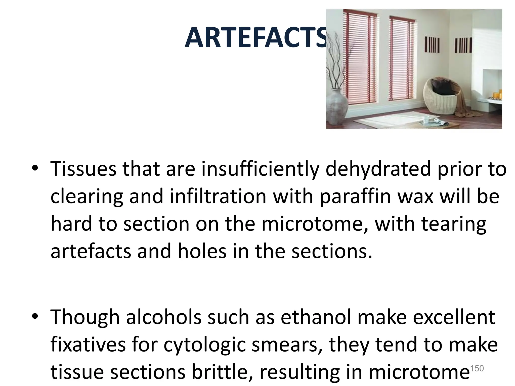 ARTEFACTS
• Tissues that are insufficiently dehydrated prior to
clearing and infiltration with paraffin wax will be
hard to section on the microtome, with tearing
artefacts and holes in the sections.
• Though alcohols such as ethanol make excellent
fixatives for cytologic smears, they tend to make
tissue sections brittle, resulting in microtome150
 