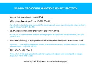 ΚΛΙΝΙΚΗ ΑΞΙΟΛΟΓΗΣΗ ΑΡΝΗΤΙΚΗΣ ΒΙΟΨΙΑΣ ΠΡΟΣΤΑΤΗ
• Αυξημένο ή συνεχώς αυξανόμενο PSA
• Αλλαγή στη δακτυλική εξέταση (5-30% PCa risk)
Carvalhal, G.F., et al. Digital rectal examination for detecting prostate cancer at prostate specific antigen levels of 4
ng./ml. or less. J Urol, 1999. 161: 835
• ASAP Atypical small acinar proliferation (31-40% PCa risk)
Ericson, K.J., et al. Prostate cancer detection following diagnosis of atypical small acinar proliferation. Can J Urol,
2017. 24: 8714.
• Πολλαπλές θέσεις > 3 High grade Prostate intraepithelial neoplasia PIN ≈30% PCa risk
Merrimen, J.L., et al. Multifocal high grade prostatic intraepithelial neoplasia is a significant risk factor for prostatic
adenocarcinoma. J Urol, 2009. 182: 485.
• PIN + ASAP ≈ 50% PCa risk
Kronz, J.D., et al. High-grade prostatic intraepithelial neoplasia with adjacent small atypical glands on prostate
biopsy. Hum Pathol, 2001. 32: 389.
Επαναληπτική βιοψία του προστάτη σε 6-12 μήνες
 