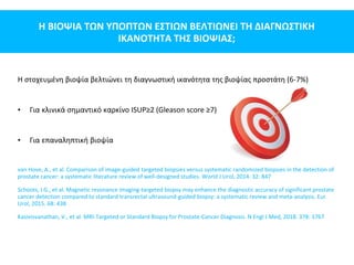 Η ΒΙΟΨΙΑ ΤΩΝ ΥΠΟΠΤΩΝ ΕΣΤΙΩΝ ΒΕΛΤΙΩΝΕΙ ΤΗ ΔΙΑΓΝΩΣΤΙΚΗ
ΙΚΑΝΟΤΗΤΑ ΤΗΣ ΒΙΟΨΙΑΣ;
Η στοχευμένη βιοψία βελτιώνει τη διαγνωστική ικανότητα της βιοψίας προστάτη (6-7%)
• Για κλινικά σημαντικό καρκίνο ISUP≥2 (Gleason score ≥7)
• Για επαναληπτική βιοψία
van Hove, A., et al. Comparison of image-guided targeted biopsies versus systematic randomized biopsies in the detection of
prostate cancer: a systematic literature review of well-designed studies. World J Urol, 2014. 32: 847
Schoots, I.G., et al. Magnetic resonance imaging-targeted biopsy may enhance the diagnostic accuracy of significant prostate
cancer detection compared to standard transrectal ultrasound-guided biopsy: a systematic review and meta-analysis. Eur
Urol, 2015. 68: 438
Kasivisvanathan, V., et al. MRI-Targeted or Standard Biopsy for Prostate-Cancer Diagnosis. N Engl J Med, 2018. 378: 1767
 