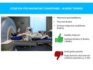 ΣΤΟΧΕΥΣΗ ΥΠΟ ΜΑΓΝΗΤΙΚΟ ΤΟΜΟΓΡΑΦΟ - IN BORE ΤΕΧΝΙΚΗ
• Μαγνητική χαρτογράφησης
• Περινεϊκή βιοψία
• Σύστημα στόχευσης της βελόνας
βιοψίας
Ακριβής στόχευση
Λιγότερες βιοψίες (2 βιοψίες
/ βλάβη)
Διπλή χρήση μαγνήτη
Χωρίς βιοπτικό υλικό από τον
υπόλοιπο προστάτη (↓ 4-5%)
 