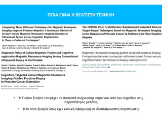 ΠΟΙΑ ΕΙΝΑΙ Η ΒΕΛΤΙΣΤΗ ΤΕΧΝΙΚΗ
• Η Fusion βιοψία υπερέχει σε ποσοστά ανίχνευσης καρκίνου από την cognitive στις
περισσότερες μελέτες
• Η In bore βιοψία ίσως έχει κλινική εφαρμογή σε δυσδιάγνωστες περιπτώσεις
 