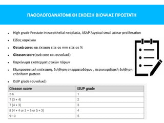 ΠΑΘΟΛΟΓΟΑΝΑΤΟΜΙΚΗ ΕΚΘΕΣΗ ΒΙΟΨΙΑΣ ΠΡΟΣΤΑΤΗ
 High grade Prostate intraepithelial neoplasia, ASAP Atypical small acinar proliferation
 Είδος καρκίνου
 Θετικά cores και έκταση είτε σε mm είτε σε %
 Gleason score(ανά core και συνολικά)
 Καρκίνωμα εκσπερματιστικών πόρων
 Εξωπροστατική επέκταση, διήθηση σπερματοδόχων , περινευριδιακή διήθηση
cribriform pattern
 ISUP grade (συνολικό)
 