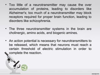 • Too little of a neurotransmitter may cause the over
accumulation of proteins, leading to disorders like
Alzheimer's; too much of a neurotransmitter may block
receptors required for proper brain function, leading to
disorders like schizophrenia.
• The three neurotransmitter systems in the brain are
cholinergic, amino acids, and biogenic amines.
• An action potential is necessary for neurotransmitters to 
be  released,  which  means  that  neurons  must  reach  a 
certain  threshold  of  electric  stimulation  in  order  to 
complete the reaction.
 