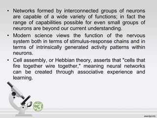• Networks formed by interconnected groups of neurons
are capable of a wide variety of functions; in fact the
range of capabilities possible for even small groups of
neurons are beyond our current understanding.
• Modern science views the function of the nervous
system both in terms of stimulus-response chains and in
terms of intrinsically generated activity patterns within
neurons.
• Cell assembly, or Hebbian theory, asserts that "cells that
fire together wire together," meaning neural networks
can be created through associative experience and
learning.
 