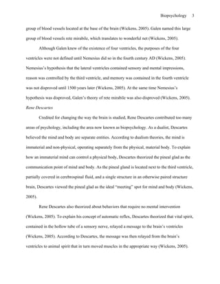 Biopsychology       3


group of blood vessels located at the base of the brain (Wickens, 2005). Galen named this large

group of blood vessels rete mirabile, which translates to wonderful net (Wickens, 2005).

         Although Galen knew of the existence of four ventricles, the purposes of the four

ventricles were not defined until Nemesius did so in the fourth century AD (Wickens, 2005).

Nemesius’s hypothesis that the lateral ventricles contained sensory and mental impressions,

reason was controlled by the third ventricle, and memory was contained in the fourth ventricle

was not disproved until 1500 years later (Wickens, 2005). At the same time Nemesius’s

hypothesis was disproved, Galen’s theory of rete mirabile was also disproved (Wickens, 2005).

Rene Descartes

         Credited for changing the way the brain is studied, Rene Descartes contributed too many

areas of psychology, including the area now known as biopsychology. As a dualist, Descartes

believed the mind and body are separate entities. According to dualism theories, the mind is

immaterial and non-physical, operating separately from the physical, material body. To explain

how an immaterial mind can control a physical body, Descartes theorized the pineal glad as the

communication point of mind and body. As the pineal gland is located next to the third ventricle,

partially covered in cerebrospinal fluid, and a single structure in an otherwise paired structure

brain, Descartes viewed the pineal glad as the ideal “meeting” spot for mind and body (Wickens,

2005).

         Rene Descartes also theorized about behaviors that require no mental intervention

(Wickens, 2005). To explain his concept of automatic reflex, Descartes theorized that vital spirit,

contained in the hollow tube of a sensory nerve, relayed a message to the brain’s ventricles

(Wickens, 2005). According to Descartes, the message was then relayed from the brain’s

ventricles to animal spirit that in turn moved muscles in the appropriate way (Wickens, 2005).
 