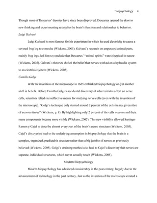 Biopsychology        4


Though most of Descartes’ theories have since been disproved, Descartes opened the door to

new thinking and experimenting related to the brain’s function and relationship to behavior.

Luigi Galvani

       Luigi Galvani is most famous for his experiment in which he used electricity to cause a

severed frog leg to convulse (Wickens, 2005). Galvani’s research on amputated animal parts,

mainly frog legs, led him to conclude that Descartes’ “animal spirits” were electrical in nature

(Wickens, 2005). Galvani’s theories shifted the belief that nerves worked on a hydraulic system

to an electrical system (Wickens, 2005).

Camillo Golgi

       With the invention of the microscope in 1665 embarked biopsychology on yet another

shift in beliefs. Before Camillo Golgi’s accidental discovery of silver nitrates affect on nerve

cells, scientists relied on ineffective means for studying nerve cells (even with the invention of

the microscope). “Golgi’s technique only stained around 2 percent of the cells in any given slice

of nervous tissue” (Wickens, p. 8). By highlighting only 2 percent of the cells neurons and their

many components became more visible (Wickens, 2005). This new visibility allowed Santiago

Ramon y Cajel to describe almost every part of the brain’s neuro structure (Wickens, 2005).

Cajel’s discoveries lead to the underlying assumption in biopsychology that the brain is a

complex, organized, predictable structure rather than a big jumble of nerves as previously

believed (Wickens, 2005). Golgi’s straining method also lead to Cajel’s discovery that nerves are

separate, individual structures, which never actually touch (Wickens, 2005).

                                      Modern Biopsychology

       Modern biopsychology has advanced considerably in the past century, largely due to the

advancement of technology in the past century. Just as the invention of the microscope created a
 