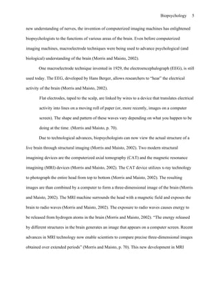 Biopsychology       5


new understanding of nerves, the invention of computerized imaging machines has enlightened

biopsychologists to the functions of various areas of the brain. Even before computerized

imaging machines, macroelectrode techniques were being used to advance psychological (and

biological) understanding of the brain (Morris and Maisto, 2002).

       One macroelectrode technique invented in 1929, the electroencephalograph (EEG), is still

used today. The EEG, developed by Hans Berger, allows researchers to “hear” the electrical

activity of the brain (Morris and Maisto, 2002).

       Flat electrodes, taped to the scalp, are linked by wires to a device that translates electrical

       activity into lines on a moving roll of paper (or, more recently, images on a computer

       screen). The shape and pattern of these waves vary depending on what you happen to be

       doing at the time. (Morris and Maisto, p. 70).

       Due to technological advances, biopsychologists can now view the actual structure of a

live brain through structural imaging (Morris and Maisto, 2002). Two modern structural

imagining devices are the computerized axial tomography (CAT) and the magnetic resonance

imagining (MRI) devices (Morris and Maisto, 2002). The CAT device utilizes x-ray technology

to photograph the entire head from top to bottom (Morris and Maisto, 2002). The resulting

images are than combined by a computer to form a three-dimensional image of the brain (Morris

and Maisto, 2002). The MRI machine surrounds the head with a magnetic field and exposes the

brain to radio waves (Morris and Maisto, 2002). The exposure to radio waves causes energy to

be released from hydrogen atoms in the brain (Morris and Maisto, 2002). “The energy released

by different structures in the brain generates an image that appears on a computer screen. Recent

advances in MRI technology now enable scientists to compare precise three-dimensional images

obtained over extended periods” (Morris and Maisto, p. 70). This new development in MRI
 