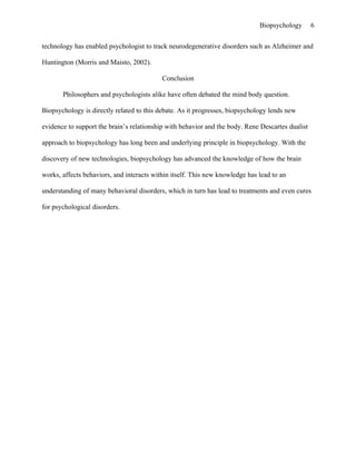 Biopsychology       6


technology has enabled psychologist to track neurodegenerative disorders such as Alzheimer and

Huntington (Morris and Maisto, 2002).

                                           Conclusion

       Philosophers and psychologists alike have often debated the mind body question.

Biopsychology is directly related to this debate. As it progresses, biopsychology lends new

evidence to support the brain’s relationship with behavior and the body. Rene Descartes dualist

approach to biopsychology has long been and underlying principle in biopsychology. With the

discovery of new technologies, biopsychology has advanced the knowledge of how the brain

works, affects behaviors, and interacts within itself. This new knowledge has lead to an

understanding of many behavioral disorders, which in turn has lead to treatments and even cures

for psychological disorders.
 