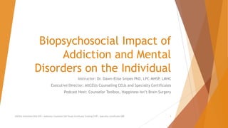 Biopsychosocial Impact of
Addiction and Mental
Disorders on the Individual
Instructor: Dr. Dawn-Elise Snipes PhD, LPC-MHSP, LMHC
Executive Director: AllCEUs Counseling CEUs and Specialty Certificates
Podcast Host: Counselor Toolbox, Happiness Isn’t Brain Surgery
AllCEUs Unlimited CEUs $59 | Addiction Counselor Self-Study Certificate Training $149 | Specialty Certificates $89 1
 