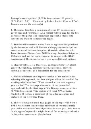 Biopsychosocialspiritual (BPSS) Assessment (100 points)
(EPASS 6.1, 7.1) Comment by Robert Lucio: Word as EPAS
Foundation and the number(s)
1. The paper length is a minimum of seven (7) pages, plus a
cover page and references. APA format will be used for the first
portion of the paper (the theoretical approach.) Please site
sources and include in Reference pages.
2. Student will observe a video from an approved list provided
by the instructor and will develop a bio-psycho-social-spiritual
assessment and intervention plan. (Possible videos include:
Juno, Antwone Fisher, Good Will Hunting, American Sniper or
Unbroken and use the main character to complete the BPSS
Assessment.) The instructor may give you additional options.
3. Student will select a theoretical approach (behavior, client-
centered, cognitive, communication, existential, problem
solving, or systems) as a foundation for the assessment.
4. Write a minimum one-page discussion of the rationale for
selecting this approach, i.e. how did you select this method for
working with this client? What research exists that supports
your choice? The one page discussion of the theoretical
approach will be the first page of the Biopsychosocialspiritual
(BPSS) Assessment. This section will meet APA criteria.
Student will include a minimum of two cited resources and
include on the Reference Page.
5. The following minimum five pages of the paper will be the
BPSS Assessment that includes minimum of two measurable
goals with minimum of two objectives for each goal. This would
be the type of report that might be used for a custody evaluation
or in-patient assessment. (See below)
 