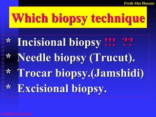 Freih Abu Hassan 
Jordan University 
Which biopsy technique 
* Incisional biopsy !!! ?? 
* Needle biopsy (Trucut). 
* Trocar biopsy.(Jamshidi) 
* Excisional biopsy.  