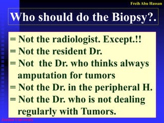 Freih Abu Hassan 
Jordan University 
Who should do the Biopsy?. 
= Not the radiologist. Except.!! 
= Not the resident Dr. 
= Not the Dr. who thinks always 
amputation for tumors 
= Not the Dr. in the peripheral H. 
= Not the Dr. who is not dealing 
regularly with Tumors.  