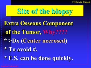 Freih Abu Hassan 
Jordan University 
Site of the biopsy 
Extra Osseous Component 
of the Tumor, Why???? 
* >Dx (Center necrosed) 
* To avoid #. 
* F.S. can be done quickly.  