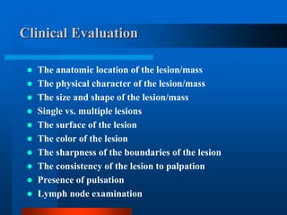 Clinical Evaluation
 The anatomic location of the lesion/mass
 The physical character of the lesion/mass
 The size and shape of the lesion/mass
 Single vs. multiple lesions
 The surface of the lesion
 The color of the lesion
 The sharpness of the boundaries of the lesion
 The consistency of the lesion to palpation
 Presence of pulsation
 Lymph node examination
 