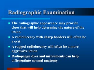 Radiographic Examination
 The radiographic appearance may provide
clues that will help determine the nature of the
lesion.
 A radiolucency with sharp borders will often be
a cyst
 A ragged radiolucency will often be a more
aggressive lesion
 Radiopaque dyes and instruments can help
differentiate normal anatomy
 