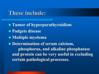 These include:
 Tumor of hyperparathyroidism
 Padgets disease
 Multiple myeloma
 Determination of serum calcium,
phosphorus, and alkaline phosphatase
and protein can be very useful in excluding
certain pathological processes.
 
