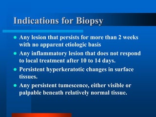 Indications for Biopsy
 Any lesion that persists for more than 2 weeks
with no apparent etiologic basis
 Any inflammatory lesion that does not respond
to local treatment after 10 to 14 days.
 Persistent hyperkeratotic changes in surface
tissues.
 Any persistent tumescence, either visible or
palpable beneath relatively normal tissue.
 