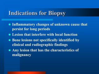 Indications for Biopsy
 Inflammatory changes of unknown cause that
persist for long periods
 Lesion that interfere with local function
 Bone lesions not specifically identified by
clinical and radiographic findings
 Any lesion that has the characteristics of
malignancy
 