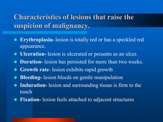 Characteristics of lesions that raise the
suspicion of malignancy.
 Erythroplasia- lesion is totally red or has a speckled red
appearance.
 Ulceration- lesion is ulcerated or presents as an ulcer.
 Duration- lesion has persisted for more than two weeks.
 Growth rate- lesion exhibits rapid growth
 Bleeding- lesion bleeds on gentle manipulation
 Induration- lesion and surrounding tissue is firm to the
touch
 Fixation- lesion feels attached to adjacent structures
 