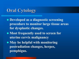Oral Cytology
 Developed as a diagnostic screening
procedure to monitor large tissue areas
for dysplastic changes.
 Most frequently used to screen for
uterine cervix malignancy
 May be helpful with monitoring
postradiation changes, herpes,
pemphigus.
 