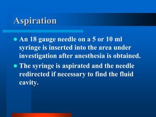Aspiration
 An 18 gauge needle on a 5 or 10 ml
syringe is inserted into the area under
investigation after anesthesia is obtained.
 The syringe is aspirated and the needle
redirected if necessary to find the fluid
cavity.
 