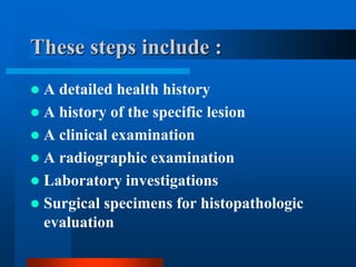 These steps include :
 A detailed health history
 A history of the specific lesion
 A clinical examination
 A radiographic examination
 Laboratory investigations
 Surgical specimens for histopathologic
evaluation
 