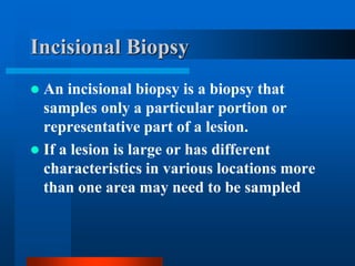 Incisional Biopsy
 An incisional biopsy is a biopsy that
samples only a particular portion or
representative part of a lesion.
 If a lesion is large or has different
characteristics in various locations more
than one area may need to be sampled
 